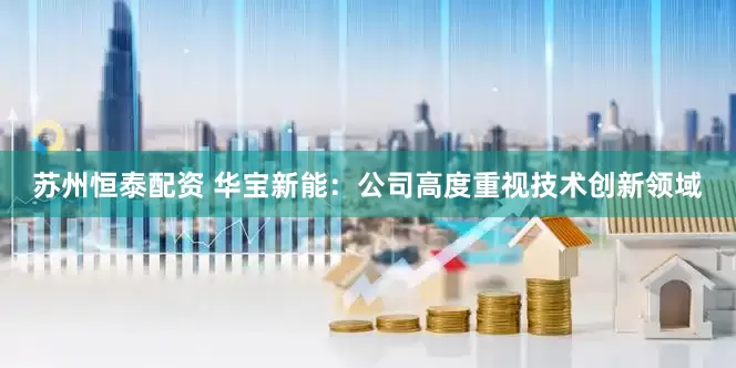 苏州恒泰配资 华宝新能：公司高度重视技术创新领域