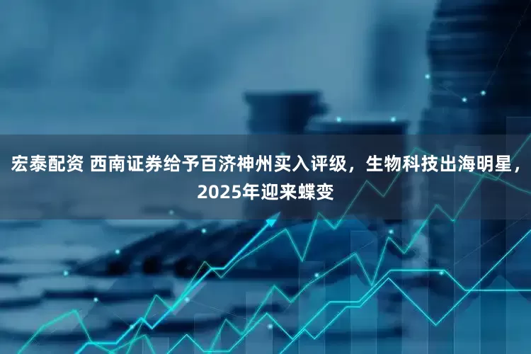 宏泰配资 西南证券给予百济神州买入评级，生物科技出海明星，2025年迎来蝶变