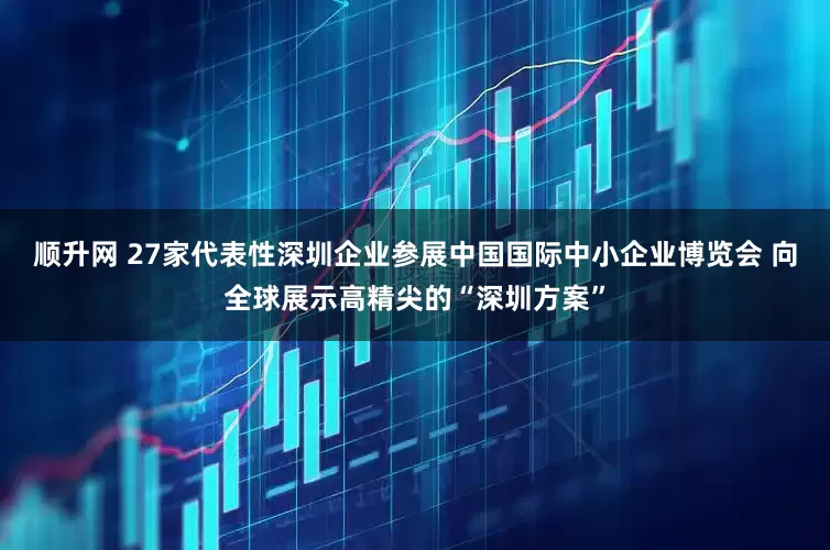 顺升网 27家代表性深圳企业参展中国国际中小企业博览会 向全球展示高精尖的“深圳方案”