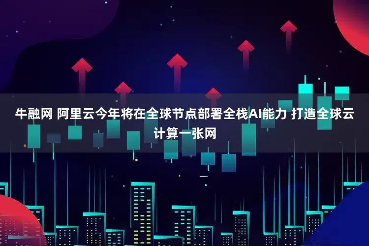 牛融网 阿里云今年将在全球节点部署全栈AI能力 打造全球云计算一张网