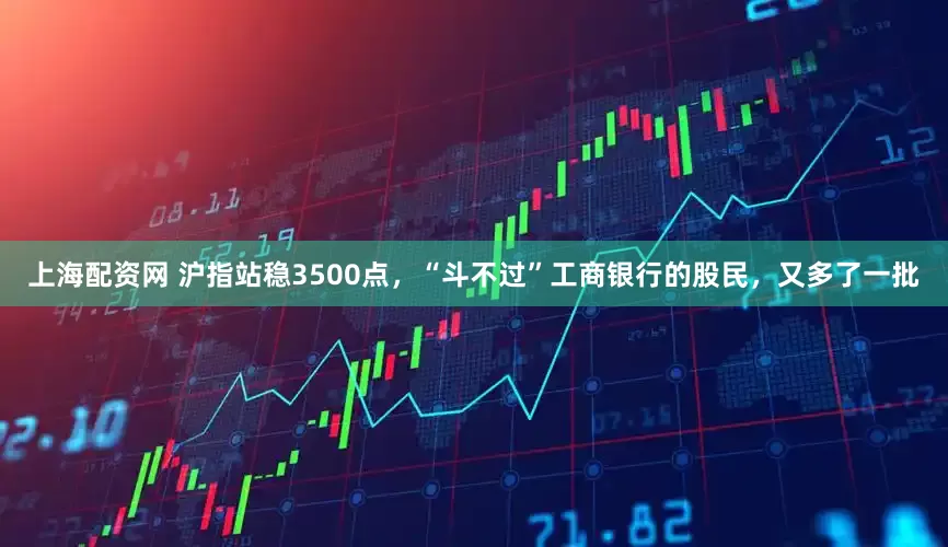 上海配资网 沪指站稳3500点，“斗不过”工商银行的股民，又多了一批