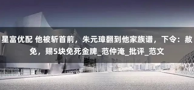 星富优配 他被斩首前，朱元璋翻到他家族谱，下令：赦免，赐5块免死金牌_范仲淹_批评_范文