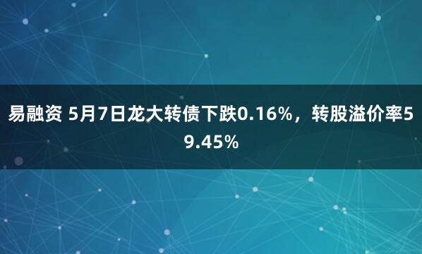 易融资 5月7日龙大转债下跌0.16%，转股溢价率59.45%