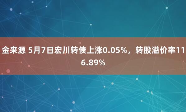 金来源 5月7日宏川转债上涨0.05%，转股溢价率116.89%