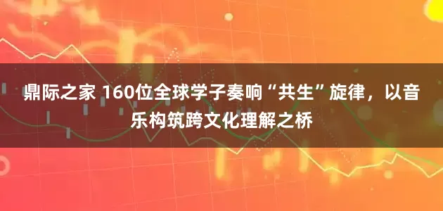 鼎际之家 160位全球学子奏响“共生”旋律，以音乐构筑跨文化理解之桥