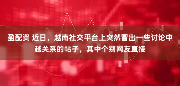盈配资 近日，越南社交平台上突然冒出一些讨论中越关系的帖子，其中个别网友直接